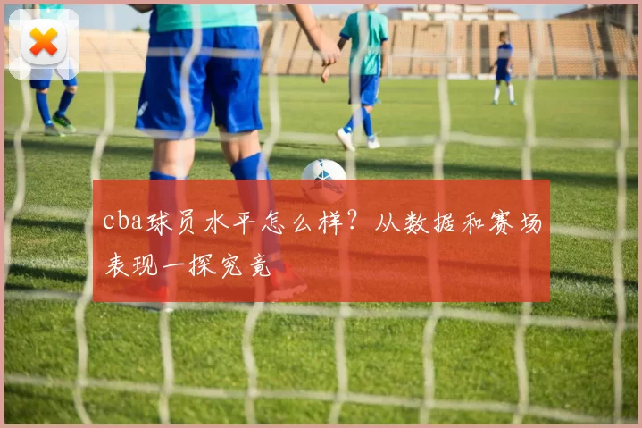 cba球员水平怎么样？从数据和赛场表现一探究竟