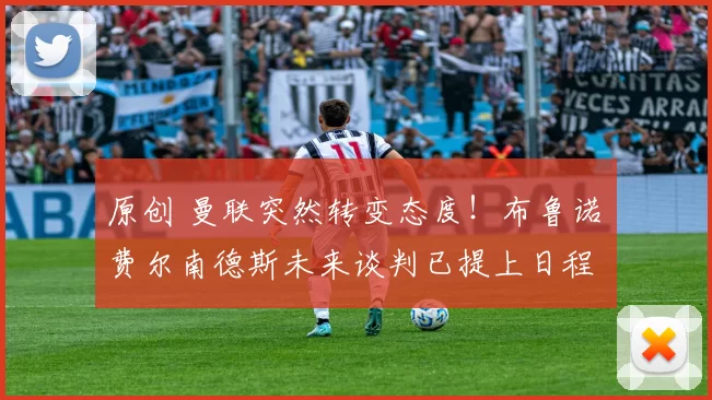 原创 曼联突然转变态度！布鲁诺・费尔南德斯未来谈判已提上日程