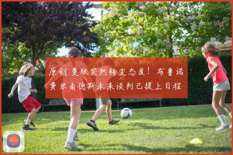 原创 曼联突然转变态度！布鲁诺・费尔南德斯未来谈判已提上日程