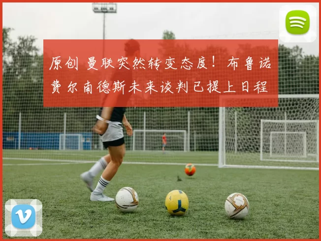 原创 曼联突然转变态度！布鲁诺・费尔南德斯未来谈判已提上日程