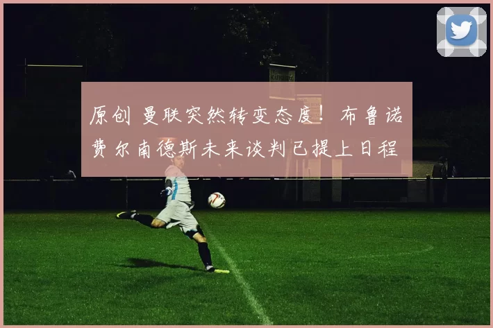 原创 曼联突然转变态度！布鲁诺・费尔南德斯未来谈判已提上日程