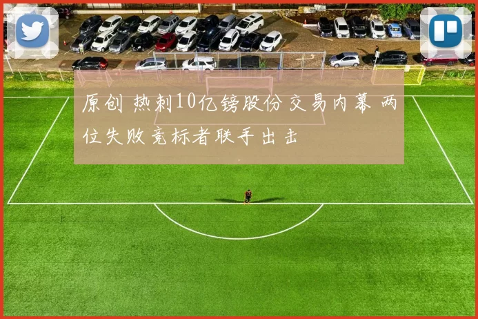 原创 热刺10亿镑股份交易内幕 两位失败竞标者联手出击