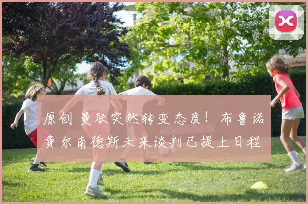 原创 曼联突然转变态度！布鲁诺・费尔南德斯未来谈判已提上日程