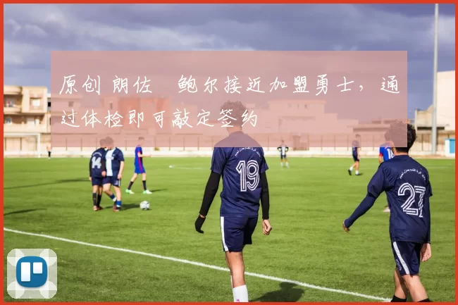 原创 朗佐・鲍尔接近加盟勇士，通过体检即可敲定签约