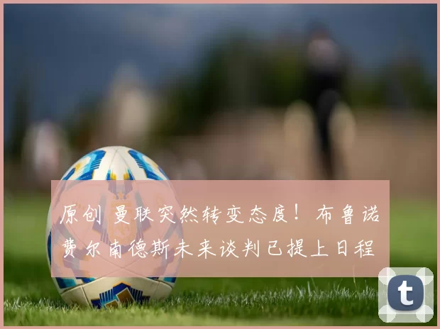 原创 曼联突然转变态度！布鲁诺・费尔南德斯未来谈判已提上日程