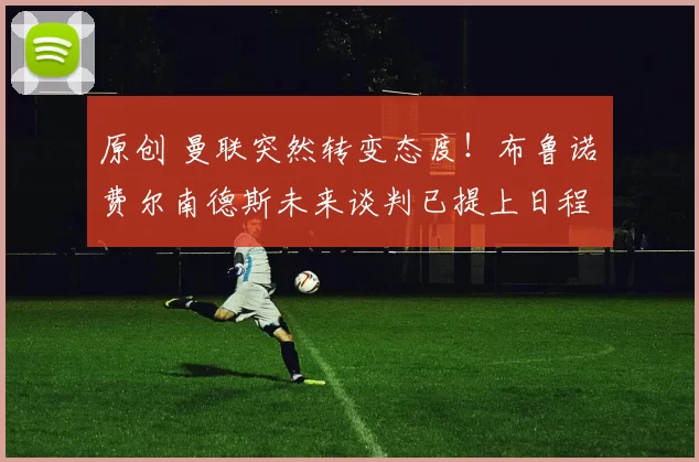 原创 曼联突然转变态度！布鲁诺・费尔南德斯未来谈判已提上日程