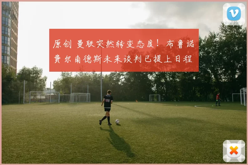 原创 曼联突然转变态度！布鲁诺・费尔南德斯未来谈判已提上日程