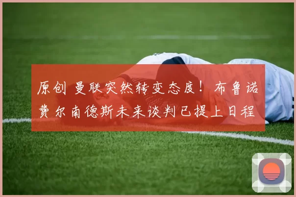 原创 曼联突然转变态度！布鲁诺・费尔南德斯未来谈判已提上日程