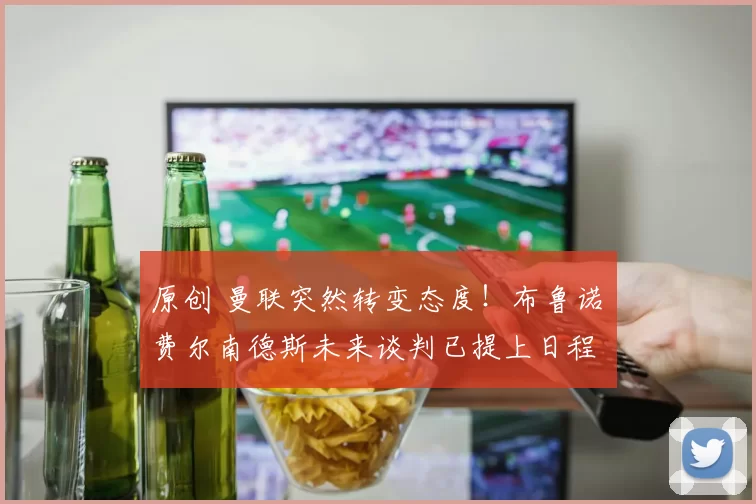 原创 曼联突然转变态度！布鲁诺・费尔南德斯未来谈判已提上日程