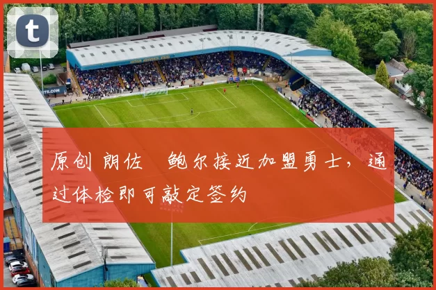 原创 朗佐・鲍尔接近加盟勇士，通过体检即可敲定签约