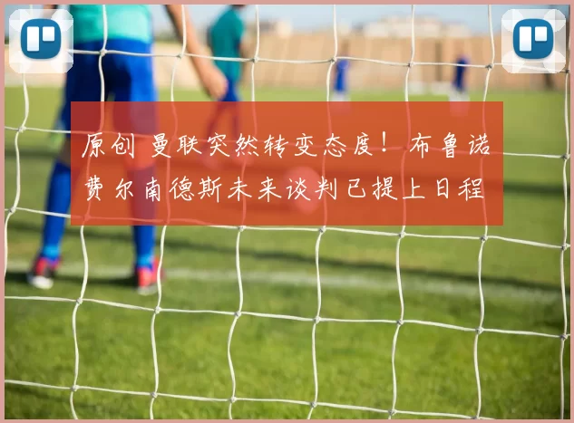 原创 曼联突然转变态度！布鲁诺・费尔南德斯未来谈判已提上日程