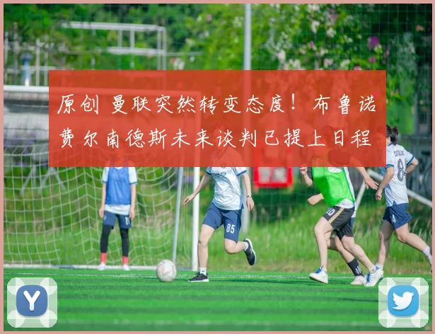 原创 曼联突然转变态度！布鲁诺・费尔南德斯未来谈判已提上日程