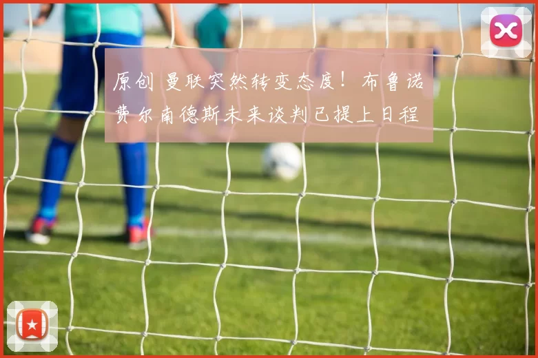 原创 曼联突然转变态度！布鲁诺・费尔南德斯未来谈判已提上日程