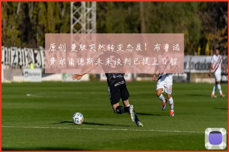 原创 曼联突然转变态度！布鲁诺・费尔南德斯未来谈判已提上日程