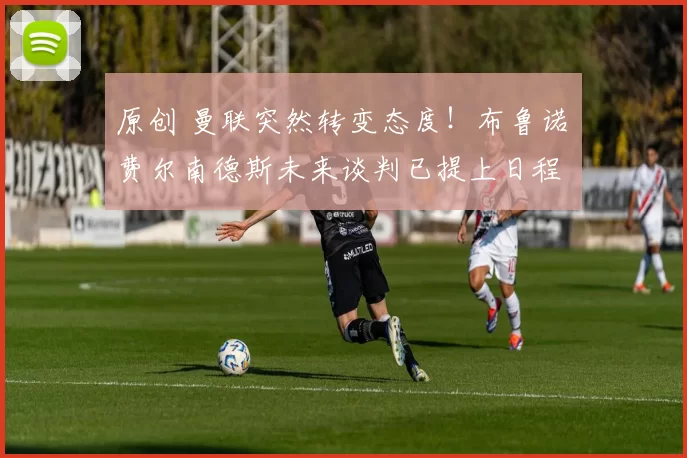 原创 曼联突然转变态度！布鲁诺・费尔南德斯未来谈判已提上日程