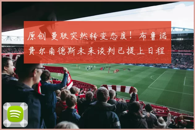 原创 曼联突然转变态度！布鲁诺・费尔南德斯未来谈判已提上日程