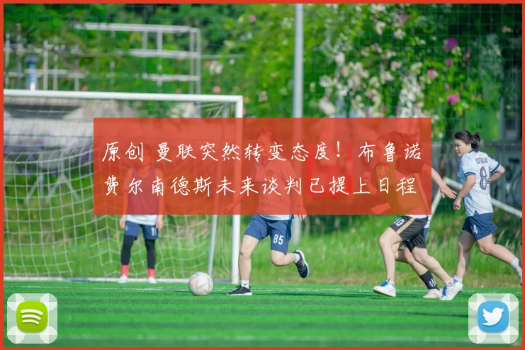 原创 曼联突然转变态度！布鲁诺・费尔南德斯未来谈判已提上日程