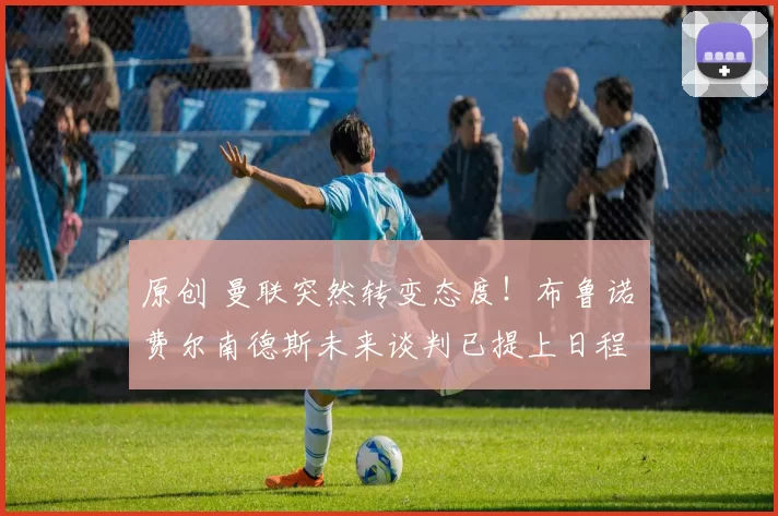 原创 曼联突然转变态度！布鲁诺・费尔南德斯未来谈判已提上日程