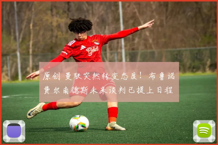 原创 曼联突然转变态度！布鲁诺・费尔南德斯未来谈判已提上日程