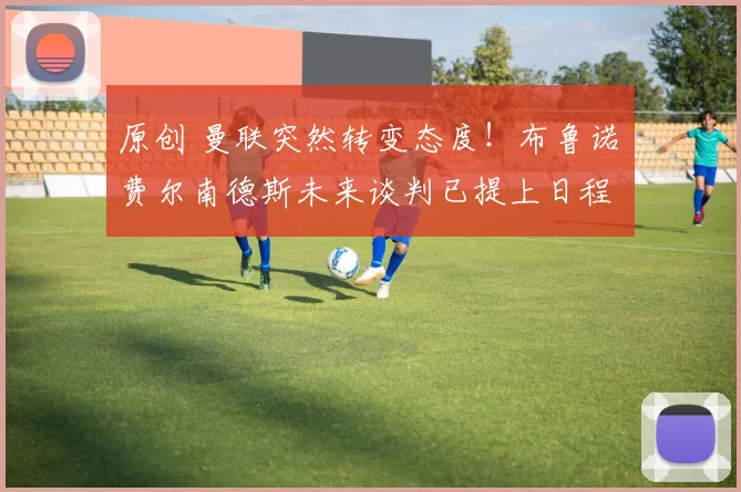 原创 曼联突然转变态度！布鲁诺・费尔南德斯未来谈判已提上日程