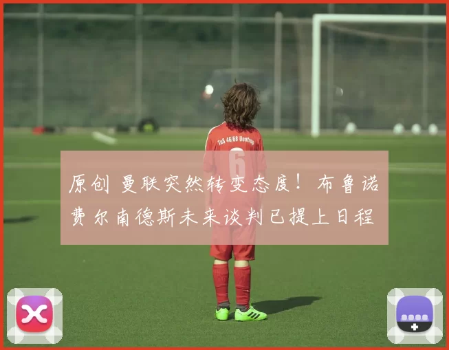 原创 曼联突然转变态度！布鲁诺・费尔南德斯未来谈判已提上日程