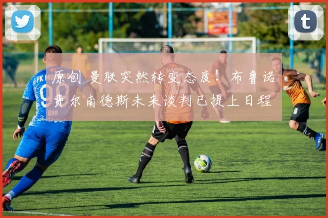 原创 曼联突然转变态度！布鲁诺・费尔南德斯未来谈判已提上日程