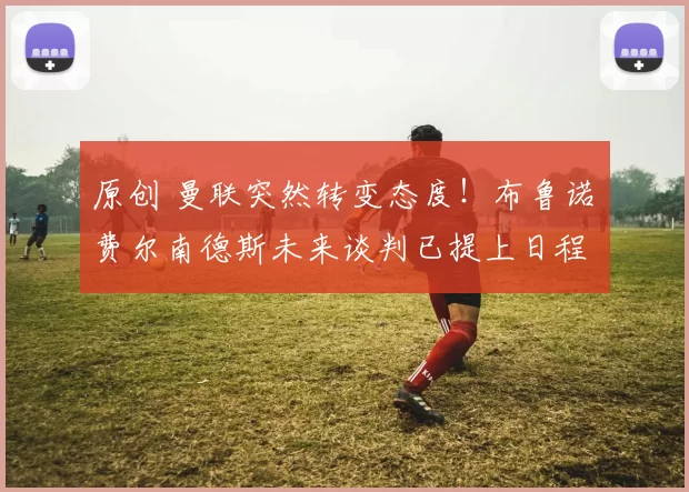 原创 曼联突然转变态度！布鲁诺・费尔南德斯未来谈判已提上日程