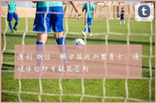 原创 朗佐・鲍尔接近加盟勇士，通过体检即可敲定签约