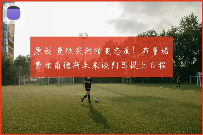 原创 曼联突然转变态度！布鲁诺・费尔南德斯未来谈判已提上日程