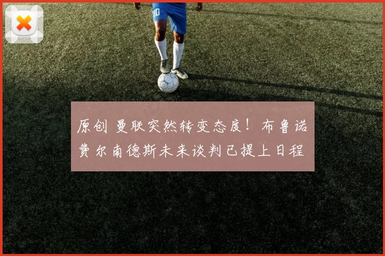 原创 曼联突然转变态度！布鲁诺・费尔南德斯未来谈判已提上日程