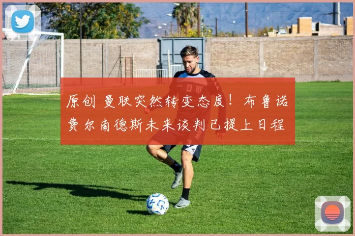 原创 曼联突然转变态度！布鲁诺・费尔南德斯未来谈判已提上日程