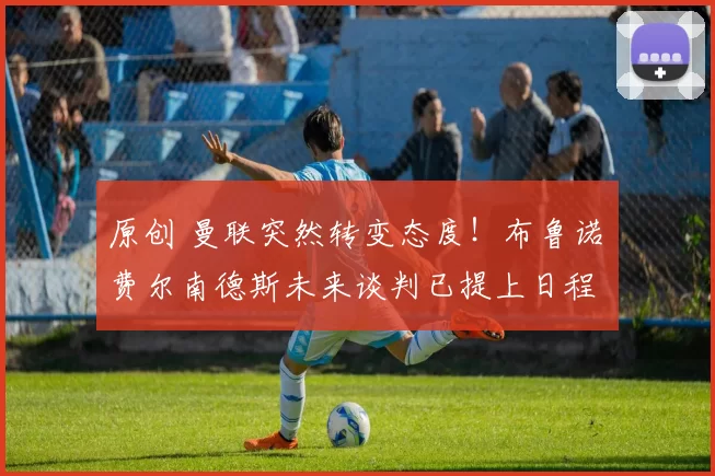 原创 曼联突然转变态度！布鲁诺・费尔南德斯未来谈判已提上日程