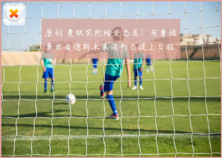 原创 曼联突然转变态度！布鲁诺・费尔南德斯未来谈判已提上日程