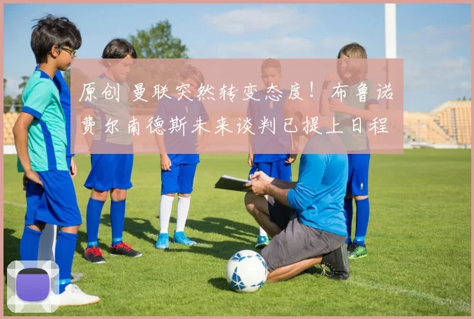 原创 曼联突然转变态度！布鲁诺・费尔南德斯未来谈判已提上日程