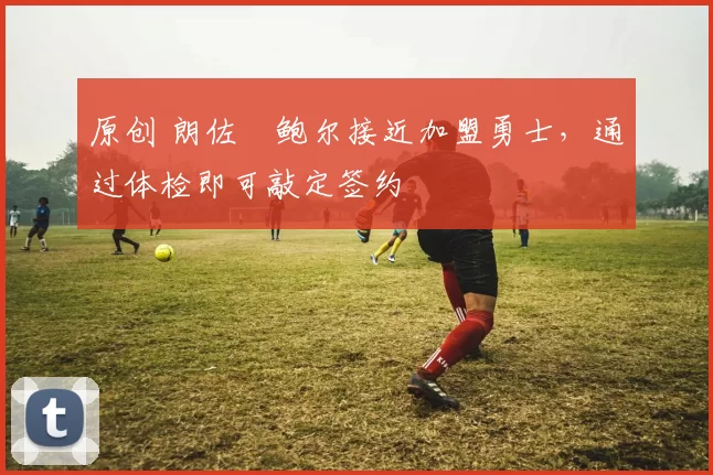 原创 朗佐・鲍尔接近加盟勇士，通过体检即可敲定签约