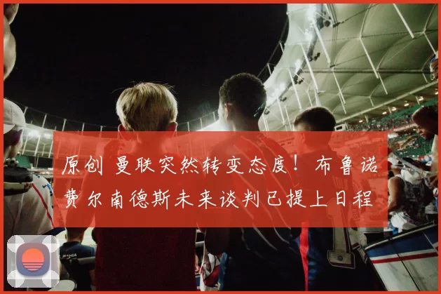 原创 曼联突然转变态度！布鲁诺・费尔南德斯未来谈判已提上日程