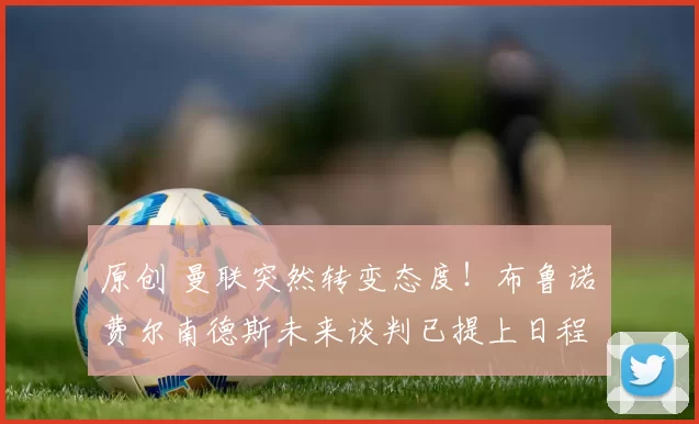 原创 曼联突然转变态度！布鲁诺・费尔南德斯未来谈判已提上日程