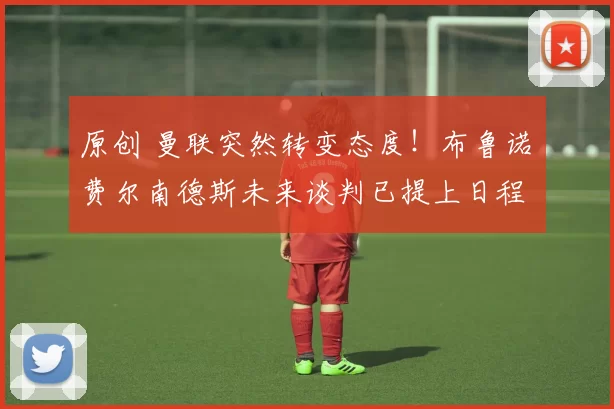 原创 曼联突然转变态度！布鲁诺・费尔南德斯未来谈判已提上日程