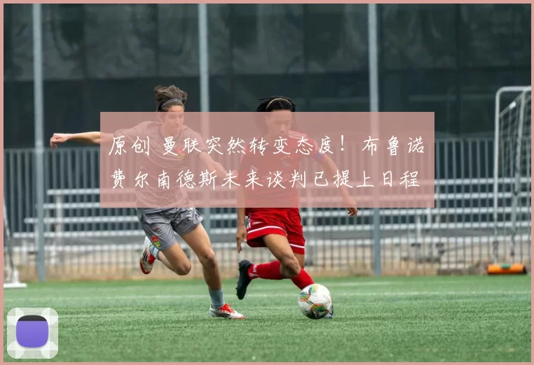 原创 曼联突然转变态度！布鲁诺・费尔南德斯未来谈判已提上日程