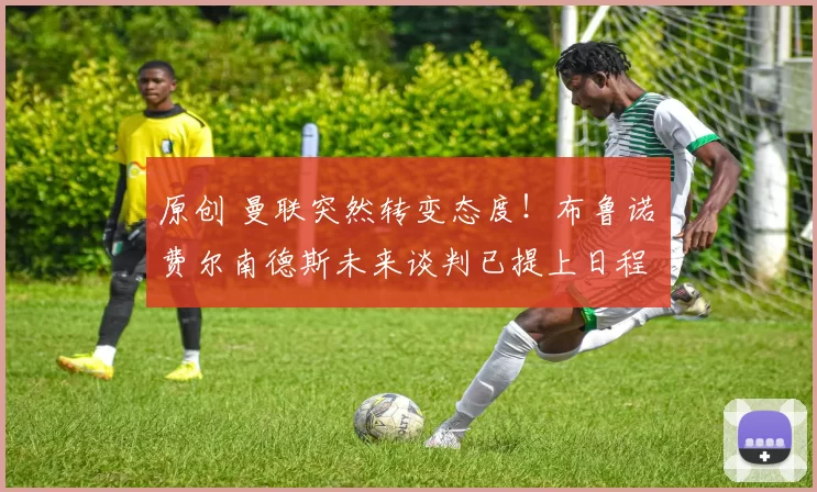 原创 曼联突然转变态度！布鲁诺・费尔南德斯未来谈判已提上日程