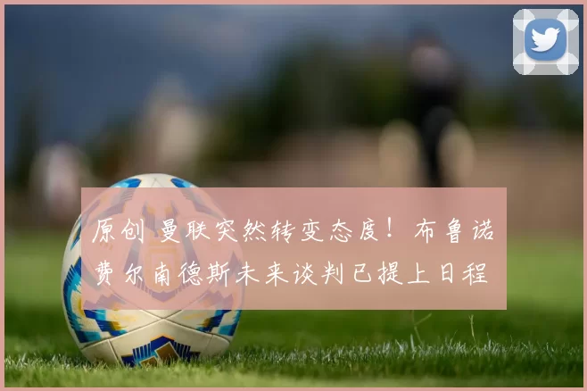 原创 曼联突然转变态度！布鲁诺・费尔南德斯未来谈判已提上日程