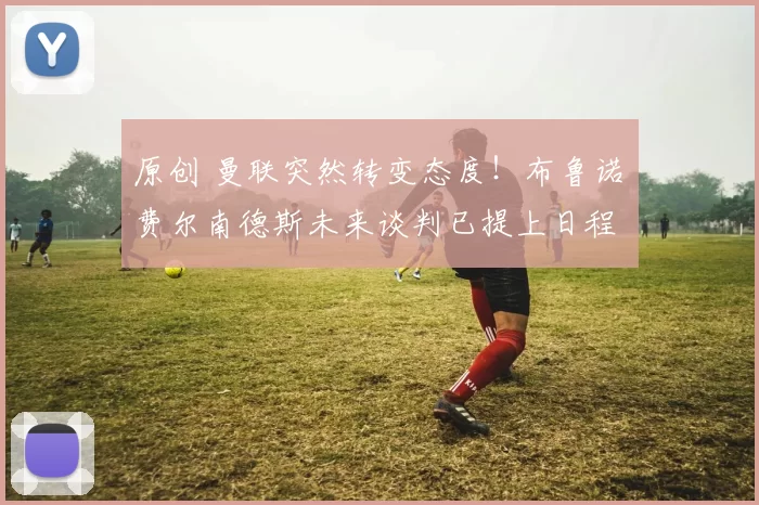 原创 曼联突然转变态度！布鲁诺・费尔南德斯未来谈判已提上日程