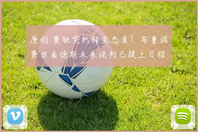 原创 曼联突然转变态度！布鲁诺・费尔南德斯未来谈判已提上日程