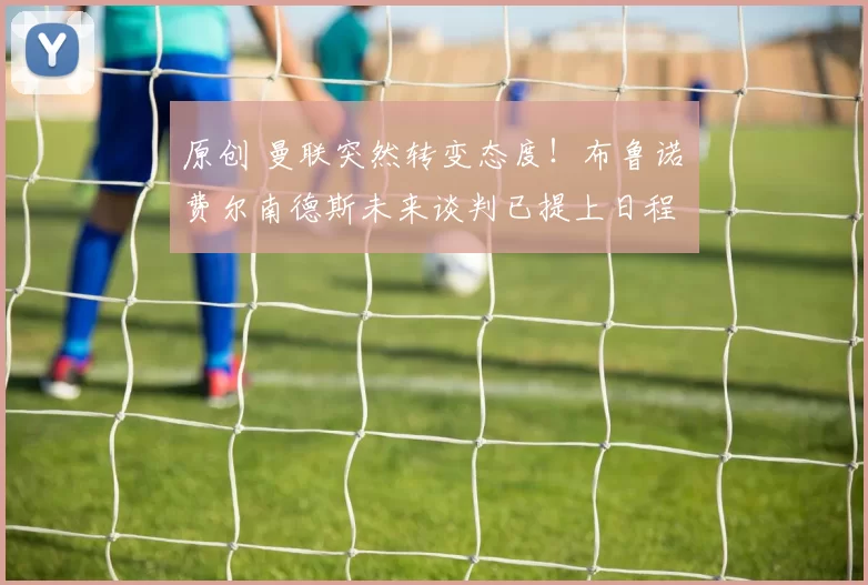 原创 曼联突然转变态度！布鲁诺・费尔南德斯未来谈判已提上日程