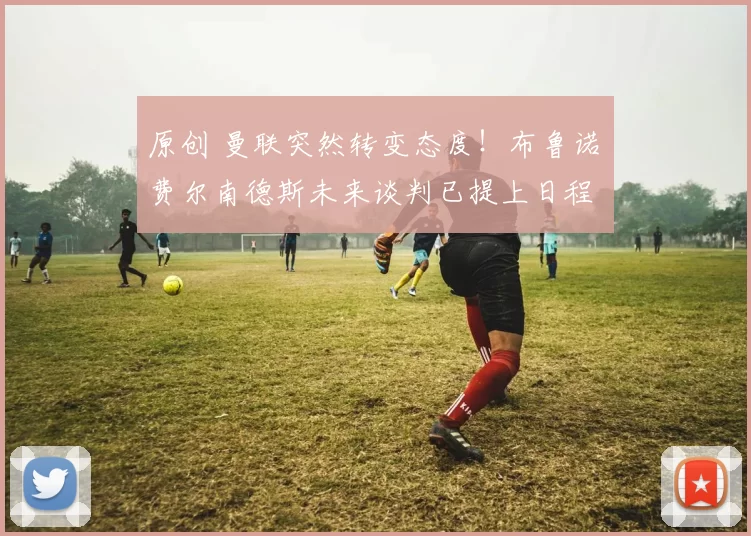 原创 曼联突然转变态度！布鲁诺・费尔南德斯未来谈判已提上日程