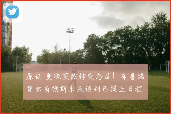 原创 曼联突然转变态度！布鲁诺・费尔南德斯未来谈判已提上日程