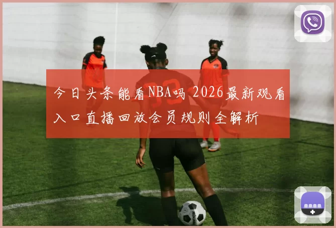 今日头条能看NBA吗 2026最新观看入口直播回放会员规则全解析
