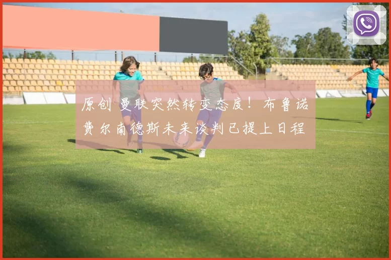 原创 曼联突然转变态度！布鲁诺・费尔南德斯未来谈判已提上日程