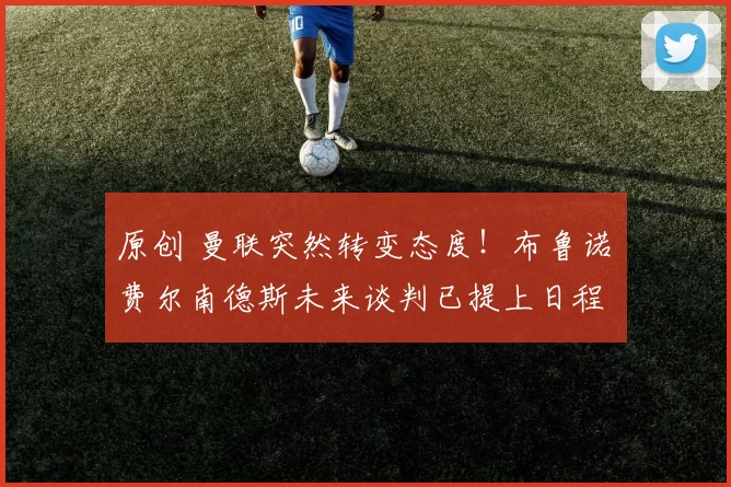 原创 曼联突然转变态度！布鲁诺・费尔南德斯未来谈判已提上日程