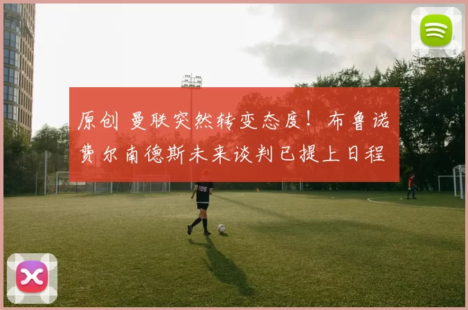 原创 曼联突然转变态度！布鲁诺・费尔南德斯未来谈判已提上日程